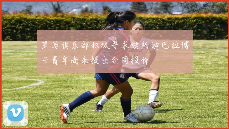 罗马俱乐部积极寻求续约迪巴拉博卡青年尚未提出合同报价
