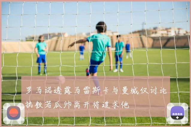 罗马诺透露马雷斯卡与曼城仅讨论执教若瓜帅离开将追求他
