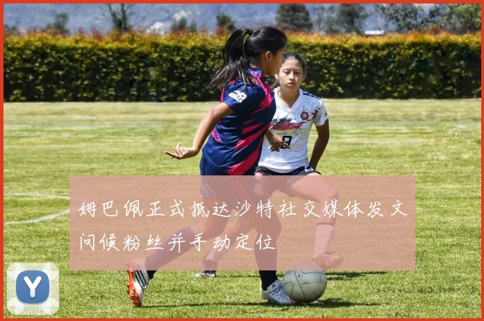 姆巴佩正式抵达沙特社交媒体发文问候粉丝并手动定位