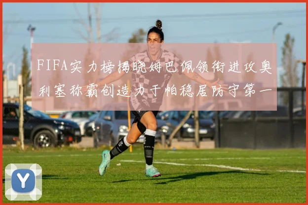 FIFA实力榜揭晓姆巴佩领衔进攻奥利塞称霸创造力于帕稳居防守第一