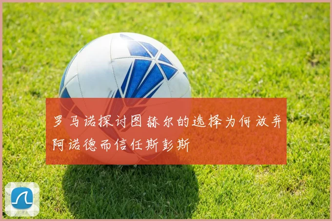 罗马诺探讨图赫尔的选择为何放弃阿诺德而信任斯彭斯
