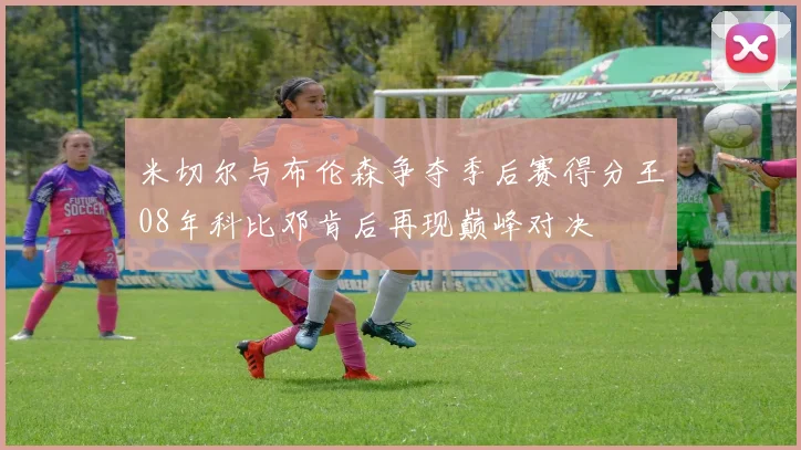 米切尔与布伦森争夺季后赛得分王08年科比邓肯后再现巅峰对决