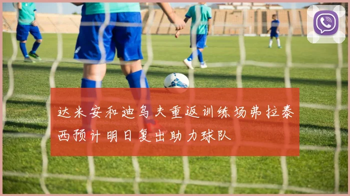 达米安和迪乌夫重返训练场弗拉泰西预计明日复出助力球队