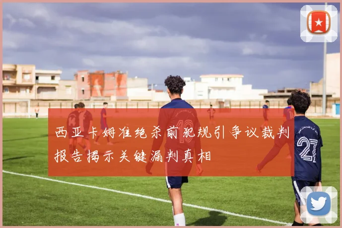 西亚卡姆准绝杀前犯规引争议裁判报告揭示关键漏判真相