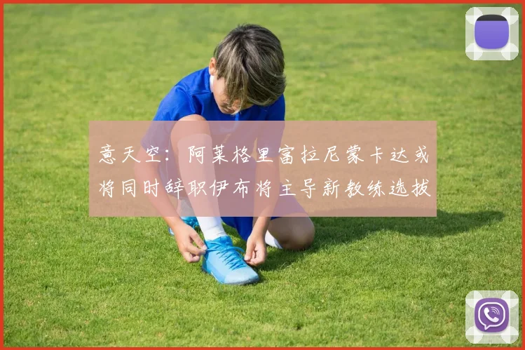 意天空：阿莱格里富拉尼蒙卡达或将同时辞职伊布将主导新教练选拔工作