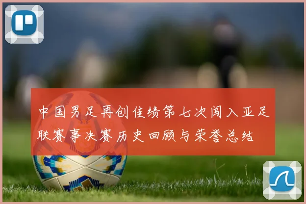 中国男足再创佳绩第七次闯入亚足联赛事决赛历史回顾与荣誉总结