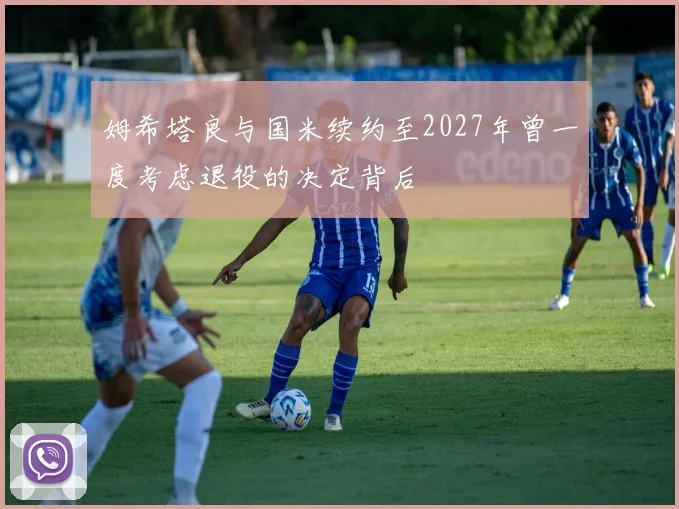 姆希塔良与国米续约至2027年曾一度考虑退役的决定背后