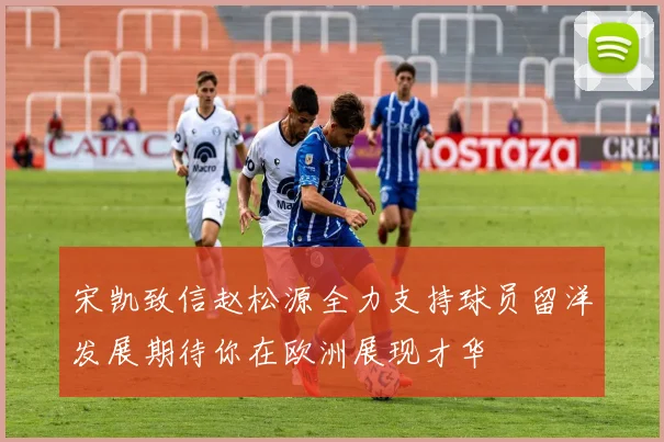 宋凯致信赵松源全力支持球员留洋发展期待你在欧洲展现才华