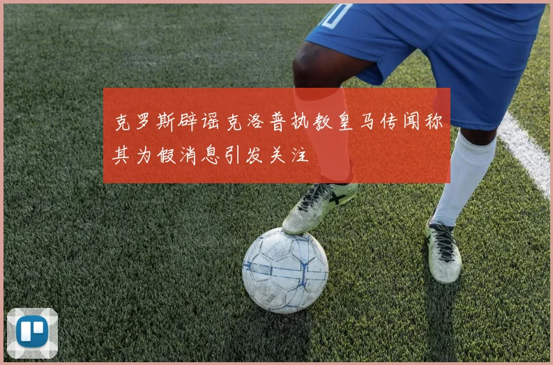克罗斯辟谣克洛普执教皇马传闻称其为假消息引发关注