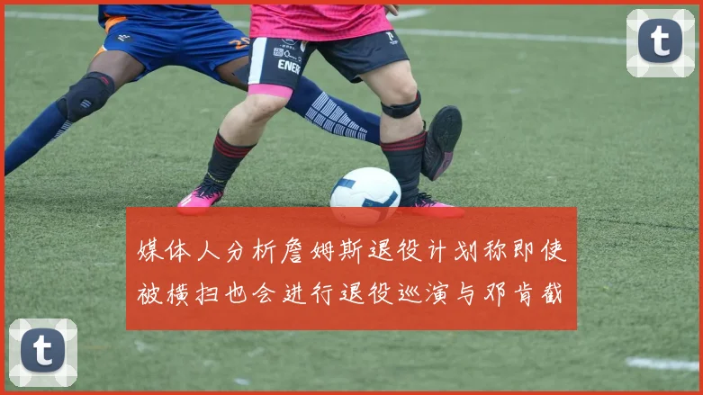 媒体人分析詹姆斯退役计划称即使被横扫也会进行退役巡演与邓肯截然不同