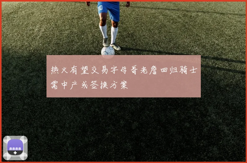 热火有望交易字母哥老詹回归骑士需中产或签换方案