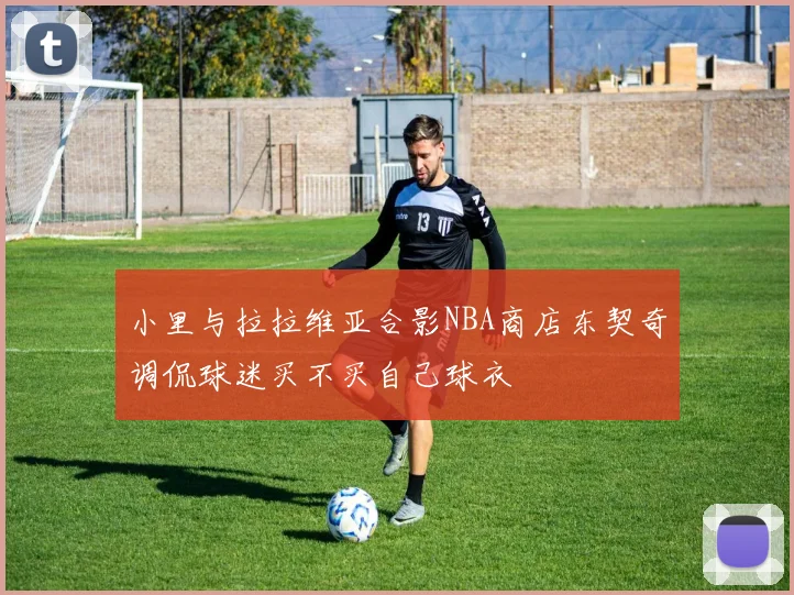 小里与拉拉维亚合影NBA商店东契奇调侃球迷买不买自己球衣